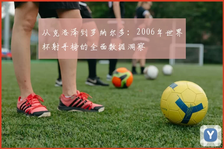 从克洛泽到罗纳尔多:2006年世界杯射手榜的全面数据洞察