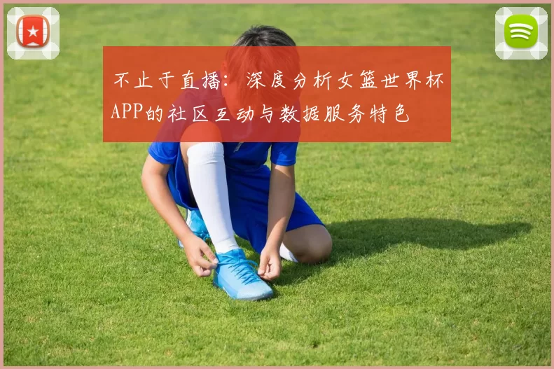 不止于直播:深度分析女篮世界杯APP的社区互动与数据服务特色