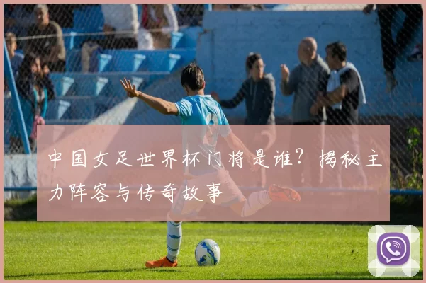 中国女足世界杯门将是谁?揭秘主力阵容与传奇故事