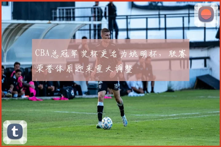 CBA总冠军奖杯更名为姚明杯，联赛荣誉体系迎来重大调整