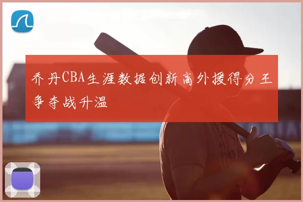 乔丹CBA生涯数据创新高外援得分王争夺战升温
