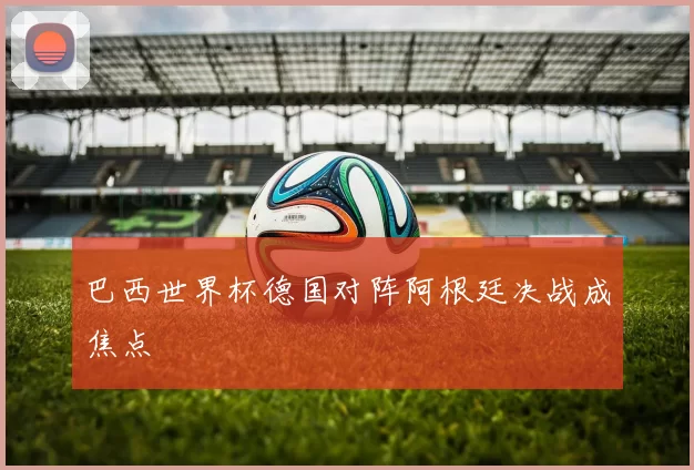 巴西世界杯德国对阵阿根廷决战成焦点