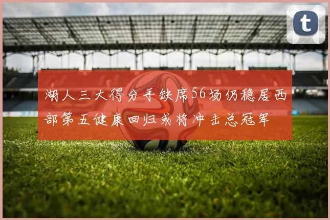 湖人三大得分手缺席56场仍稳居西部第五健康回归或将冲击总冠军