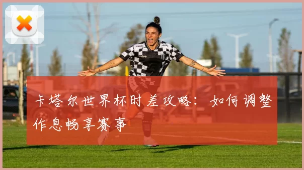 卡塔尔世界杯时差攻略:如何调整作息畅享赛事