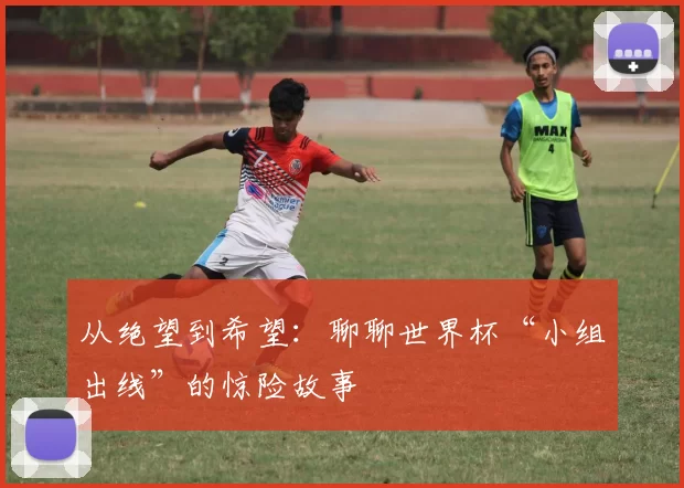 从绝望到希望：聊聊世界杯“小组出线”的惊险故事