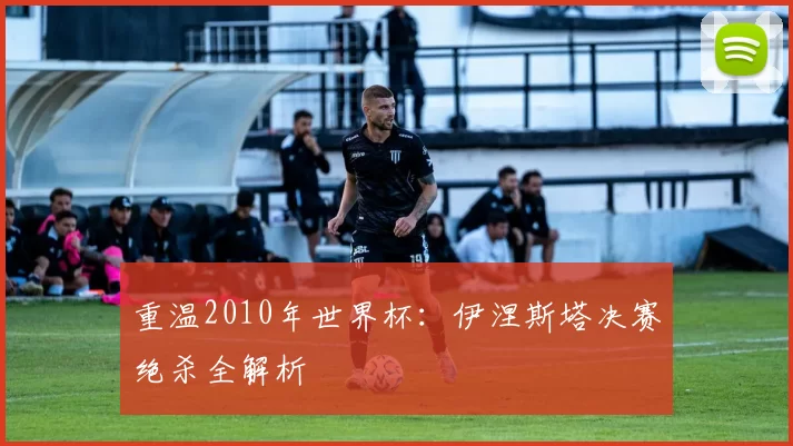 重温2010年世界杯:伊涅斯塔决赛绝杀全解析