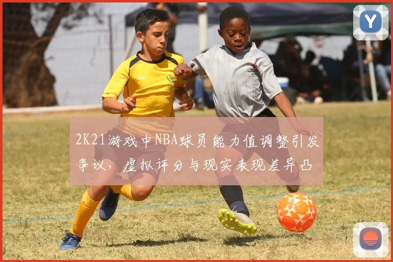 2K21游戏中NBA球员能力值调整引发争议,虚拟评分与现实表现差异凸显