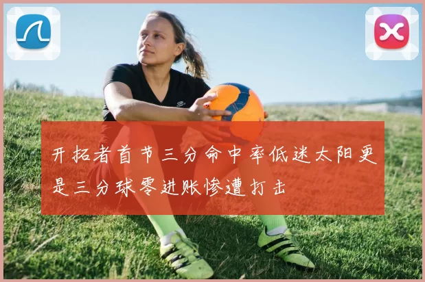 开拓者首节三分命中率低迷太阳更是三分球零进账惨遭打击