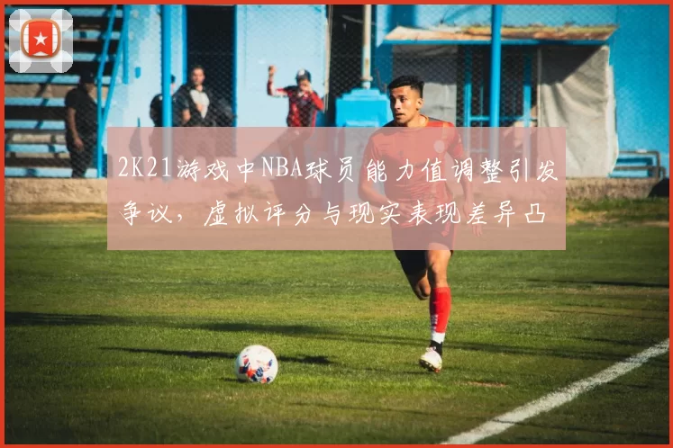 2K21游戏中NBA球员能力值调整引发争议,虚拟评分与现实表现差异凸显