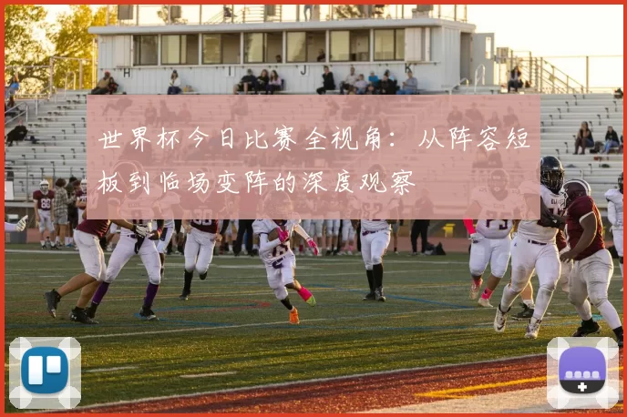 世界杯今日比赛全视角：从阵容短板到临场变阵的深度观察