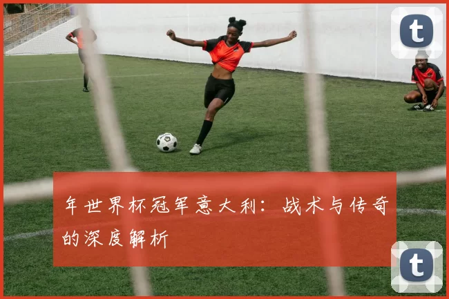 年世界杯冠军意大利：战术与传奇的深度解析