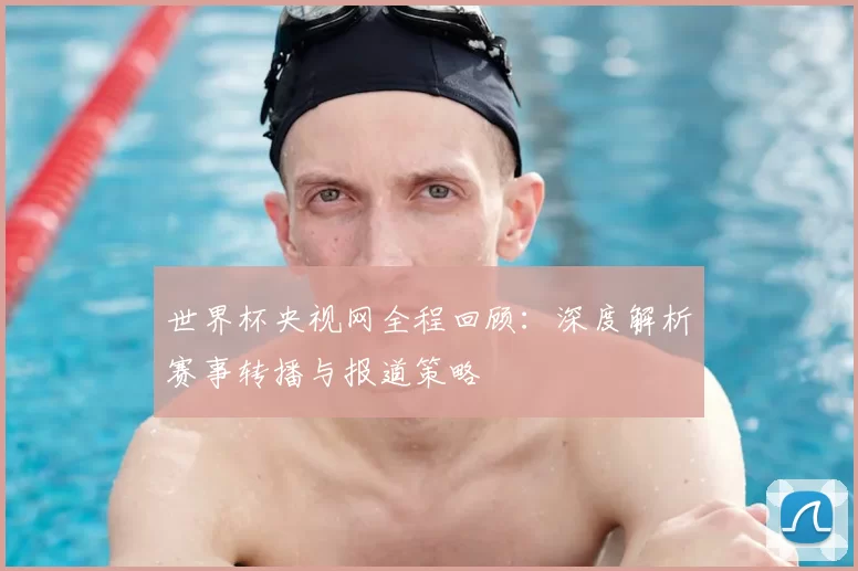 世界杯央视网全程回顾:深度解析赛事转播与报道策略