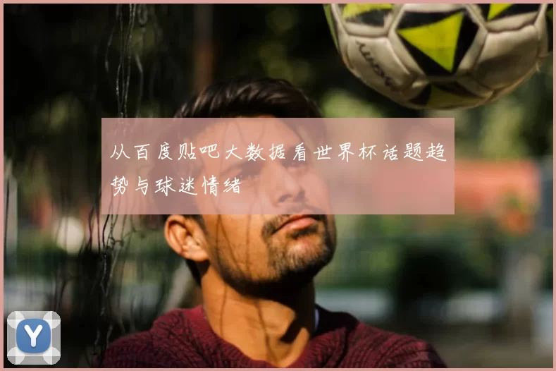 从百度贴吧大数据看世界杯话题趋势与球迷情绪
