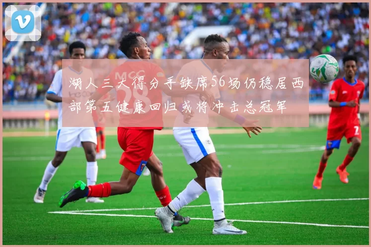 湖人三大得分手缺席56场仍稳居西部第五健康回归或将冲击总冠军