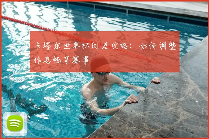 卡塔尔世界杯时差攻略:如何调整作息畅享赛事