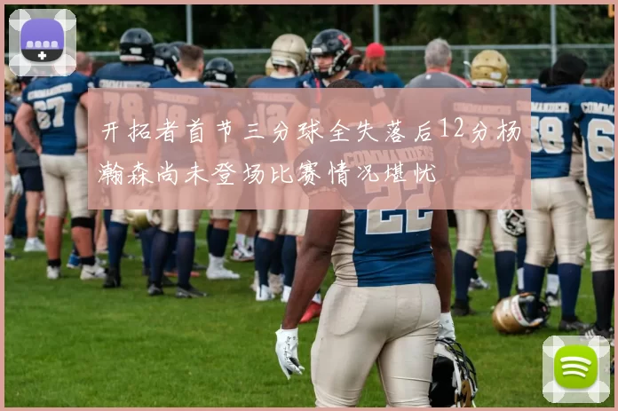 开拓者首节三分球全失落后12分杨瀚森尚未登场比赛情况堪忧