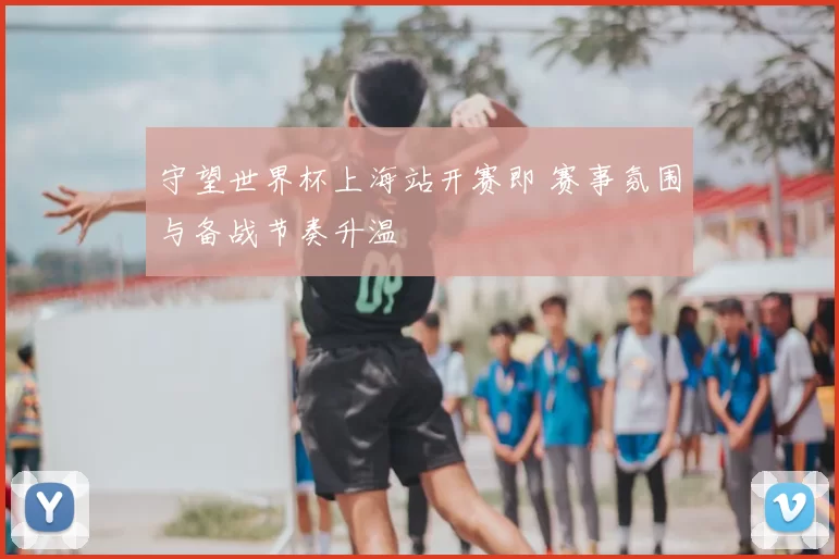 守望世界杯上海站开赛即 赛事氛围与备战节奏升温