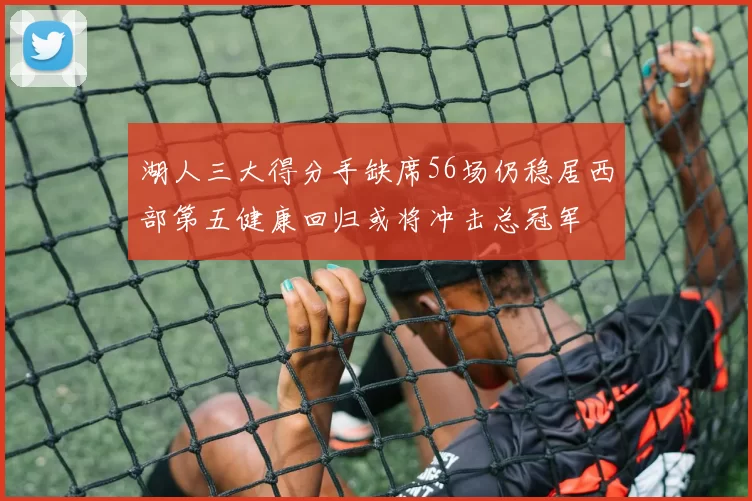 湖人三大得分手缺席56场仍稳居西部第五健康回归或将冲击总冠军