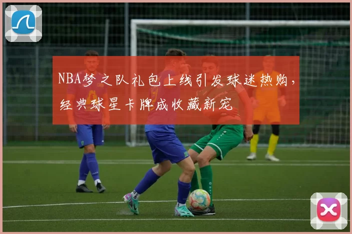 NBA梦之队礼包上线引发球迷热购，经典球星卡牌成收藏新宠