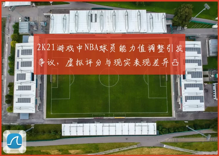 2K21游戏中NBA球员能力值调整引发争议，虚拟评分与现实表现差异凸显