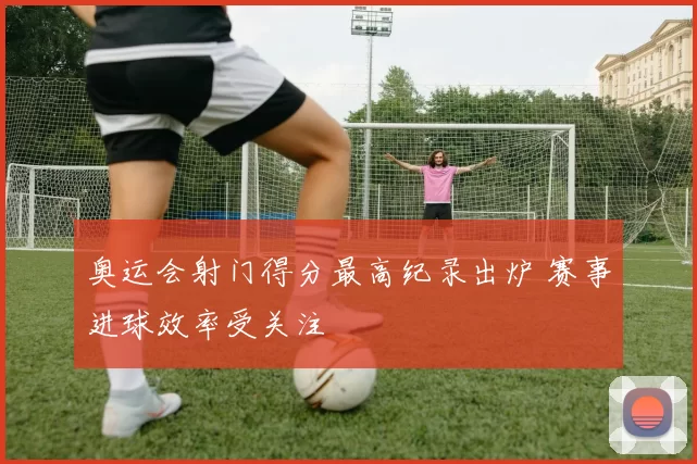 奥运会射门得分最高纪录出炉 赛事进球效率受关注