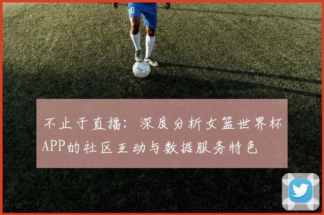 不止于直播:深度分析女篮世界杯APP的社区互动与数据服务特色