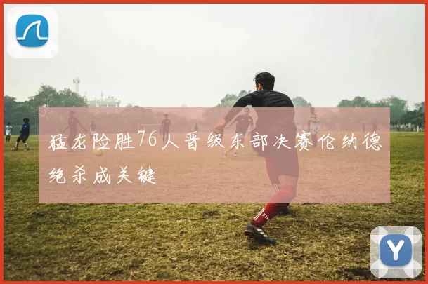 猛龙险胜76人晋级东部决赛伦纳德绝杀成关键