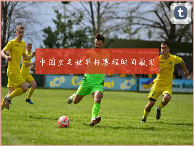 中国女足世界杯赛程时间敲定