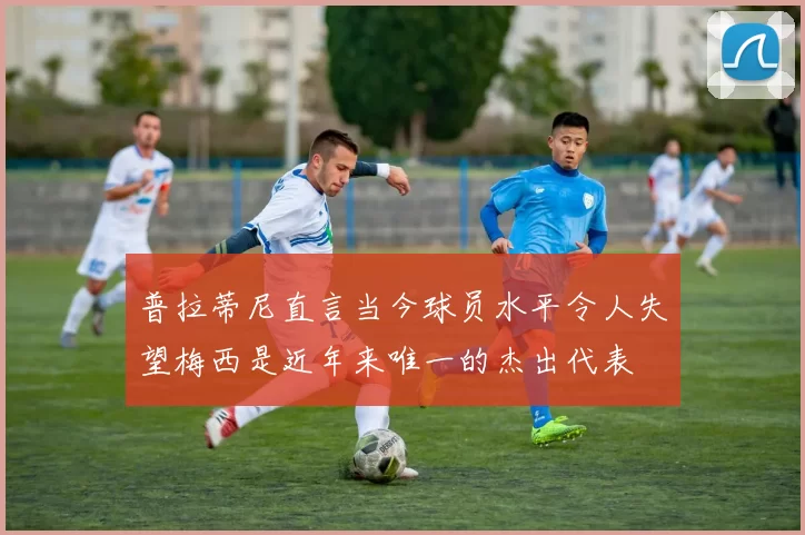 普拉蒂尼直言当今球员水平令人失望梅西是近年来唯一的杰出代表