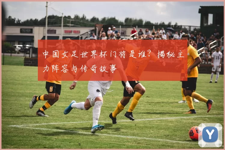 中国女足世界杯门将是谁?揭秘主力阵容与传奇故事