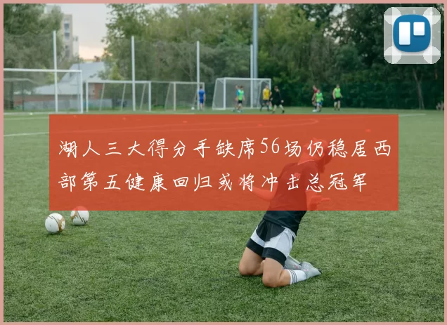 湖人三大得分手缺席56场仍稳居西部第五健康回归或将冲击总冠军