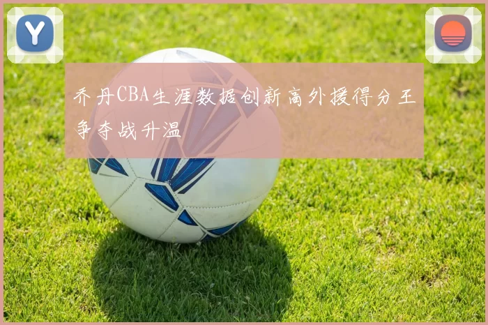 乔丹CBA生涯数据创新高外援得分王争夺战升温