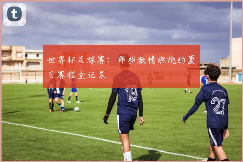 世界杯足球赛：那些激情燃烧的夏日赛程全记录