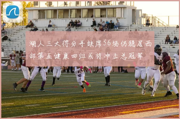 湖人三大得分手缺席56场仍稳居西部第五健康回归或将冲击总冠军