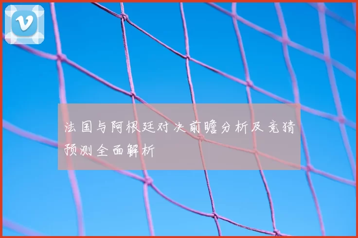 法国与阿根廷对决前瞻分析及竞猜预测全面解析