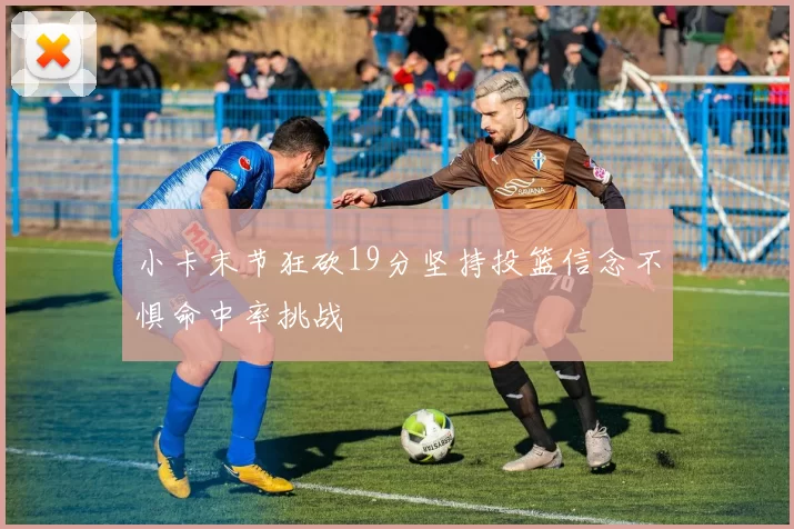 小卡末节狂砍19分坚持投篮信念不惧命中率挑战