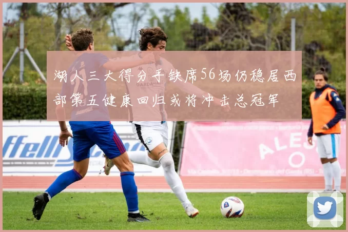 湖人三大得分手缺席56场仍稳居西部第五健康回归或将冲击总冠军