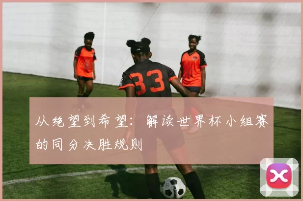 从绝望到希望:解读世界杯小组赛的同分决胜规则