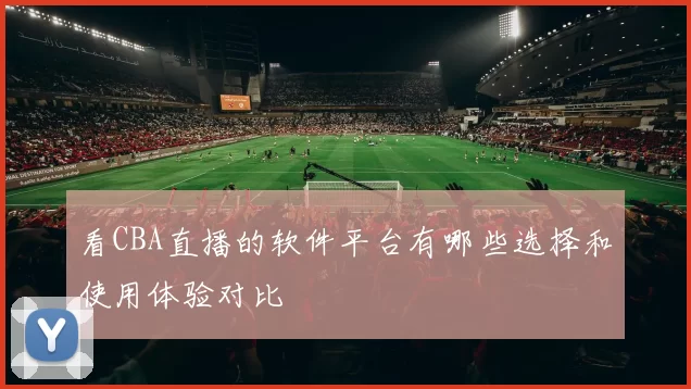 看CBA直播的软件平台有哪些选择和使用体验对比