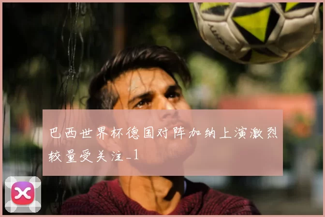 巴西世界杯德国对阵加纳上演激烈较量受关注_1