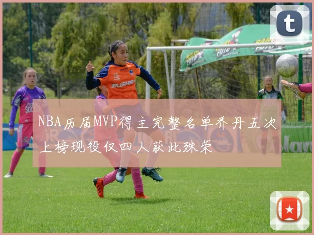 NBA历届MVP得主完整名单乔丹五次上榜现役仅四人获此殊荣